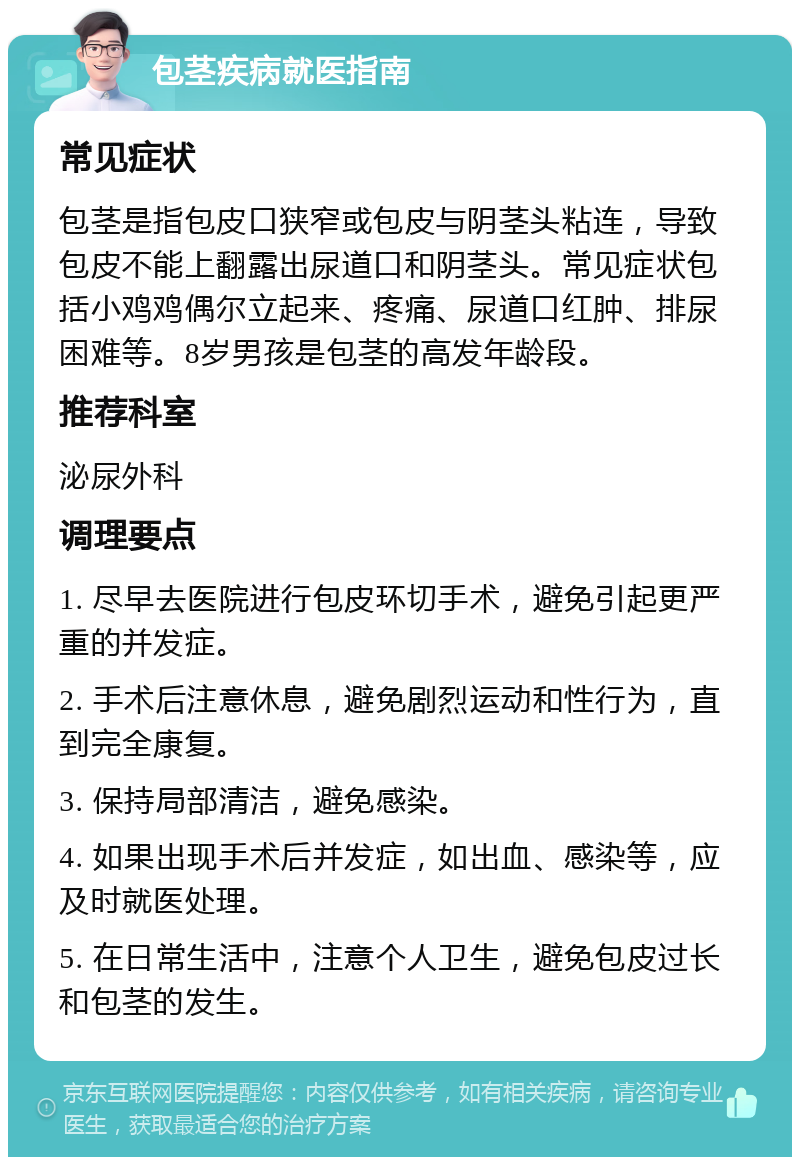 包茎疾病就医指南 常见症状 包茎是指包皮口狭窄或包皮与阴茎头粘连，导致包皮不能上翻露出尿道口和阴茎头。常见症状包括小鸡鸡偶尔立起来、疼痛、尿道口红肿、排尿困难等。8岁男孩是包茎的高发年龄段。 推荐科室 泌尿外科 调理要点 1. 尽早去医院进行包皮环切手术，避免引起更严重的并发症。 2. 手术后注意休息，避免剧烈运动和性行为，直到完全康复。 3. 保持局部清洁，避免感染。 4. 如果出现手术后并发症，如出血、感染等，应及时就医处理。 5. 在日常生活中，注意个人卫生，避免包皮过长和包茎的发生。