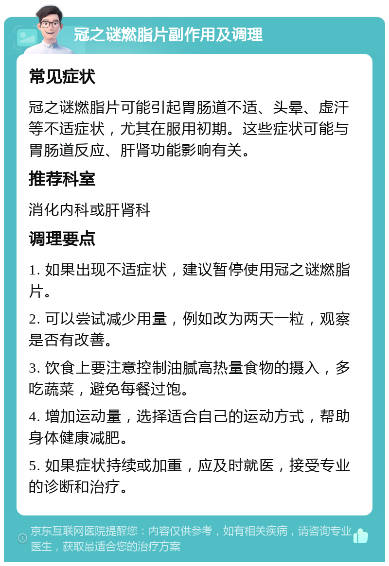 冠之谜燃脂片副作用及调理 常见症状 冠之谜燃脂片可能引起胃肠道不适、头晕、虚汗等不适症状，尤其在服用初期。这些症状可能与胃肠道反应、肝肾功能影响有关。 推荐科室 消化内科或肝肾科 调理要点 1. 如果出现不适症状，建议暂停使用冠之谜燃脂片。 2. 可以尝试减少用量，例如改为两天一粒，观察是否有改善。 3. 饮食上要注意控制油腻高热量食物的摄入，多吃蔬菜，避免每餐过饱。 4. 增加运动量，选择适合自己的运动方式，帮助身体健康减肥。 5. 如果症状持续或加重，应及时就医，接受专业的诊断和治疗。