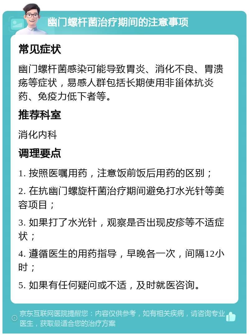 幽门螺杆菌治疗期间的注意事项 常见症状 幽门螺杆菌感染可能导致胃炎、消化不良、胃溃疡等症状，易感人群包括长期使用非甾体抗炎药、免疫力低下者等。 推荐科室 消化内科 调理要点 1. 按照医嘱用药，注意饭前饭后用药的区别； 2. 在抗幽门螺旋杆菌治疗期间避免打水光针等美容项目； 3. 如果打了水光针，观察是否出现皮疹等不适症状； 4. 遵循医生的用药指导，早晚各一次，间隔12小时； 5. 如果有任何疑问或不适，及时就医咨询。