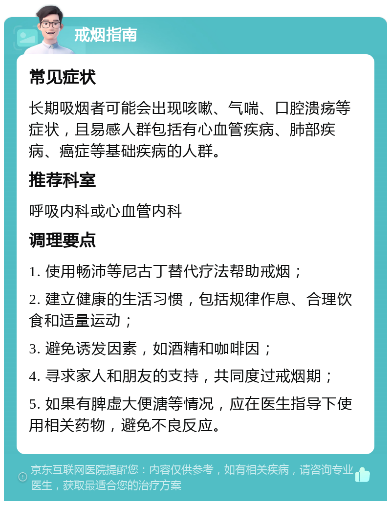 戒烟指南 常见症状 长期吸烟者可能会出现咳嗽、气喘、口腔溃疡等症状，且易感人群包括有心血管疾病、肺部疾病、癌症等基础疾病的人群。 推荐科室 呼吸内科或心血管内科 调理要点 1. 使用畅沛等尼古丁替代疗法帮助戒烟； 2. 建立健康的生活习惯，包括规律作息、合理饮食和适量运动； 3. 避免诱发因素，如酒精和咖啡因； 4. 寻求家人和朋友的支持，共同度过戒烟期； 5. 如果有脾虚大便溏等情况，应在医生指导下使用相关药物，避免不良反应。