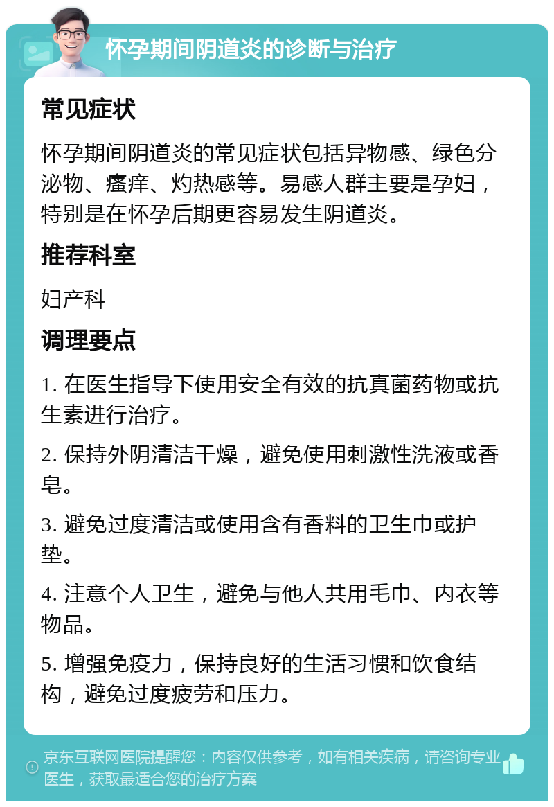 怀孕期间阴道炎的诊断与治疗 常见症状 怀孕期间阴道炎的常见症状包括异物感、绿色分泌物、瘙痒、灼热感等。易感人群主要是孕妇，特别是在怀孕后期更容易发生阴道炎。 推荐科室 妇产科 调理要点 1. 在医生指导下使用安全有效的抗真菌药物或抗生素进行治疗。 2. 保持外阴清洁干燥，避免使用刺激性洗液或香皂。 3. 避免过度清洁或使用含有香料的卫生巾或护垫。 4. 注意个人卫生，避免与他人共用毛巾、内衣等物品。 5. 增强免疫力，保持良好的生活习惯和饮食结构，避免过度疲劳和压力。