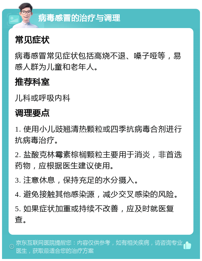 病毒感冒的治疗与调理 常见症状 病毒感冒常见症状包括高烧不退、嗓子哑等，易感人群为儿童和老年人。 推荐科室 儿科或呼吸内科 调理要点 1. 使用小儿豉翘清热颗粒或四季抗病毒合剂进行抗病毒治疗。 2. 盐酸克林霉素棕榈颗粒主要用于消炎，非首选药物，应根据医生建议使用。 3. 注意休息，保持充足的水分摄入。 4. 避免接触其他感染源，减少交叉感染的风险。 5. 如果症状加重或持续不改善，应及时就医复查。