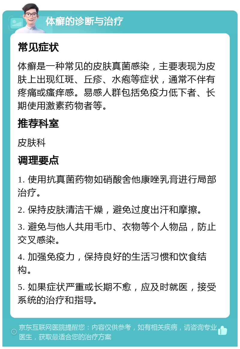 体癣的诊断与治疗 常见症状 体癣是一种常见的皮肤真菌感染，主要表现为皮肤上出现红斑、丘疹、水疱等症状，通常不伴有疼痛或瘙痒感。易感人群包括免疫力低下者、长期使用激素药物者等。 推荐科室 皮肤科 调理要点 1. 使用抗真菌药物如硝酸舍他康唑乳膏进行局部治疗。 2. 保持皮肤清洁干燥，避免过度出汗和摩擦。 3. 避免与他人共用毛巾、衣物等个人物品，防止交叉感染。 4. 加强免疫力，保持良好的生活习惯和饮食结构。 5. 如果症状严重或长期不愈，应及时就医，接受系统的治疗和指导。