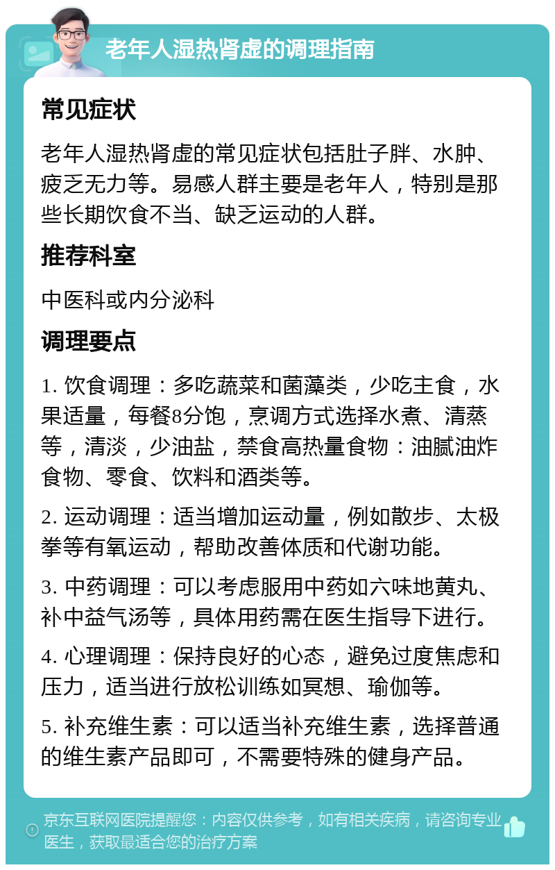 老年人湿热肾虚的调理指南 常见症状 老年人湿热肾虚的常见症状包括肚子胖、水肿、疲乏无力等。易感人群主要是老年人，特别是那些长期饮食不当、缺乏运动的人群。 推荐科室 中医科或内分泌科 调理要点 1. 饮食调理：多吃蔬菜和菌藻类，少吃主食，水果适量，每餐8分饱，烹调方式选择水煮、清蒸等，清淡，少油盐，禁食高热量食物：油腻油炸食物、零食、饮料和酒类等。 2. 运动调理：适当增加运动量，例如散步、太极拳等有氧运动，帮助改善体质和代谢功能。 3. 中药调理：可以考虑服用中药如六味地黄丸、补中益气汤等，具体用药需在医生指导下进行。 4. 心理调理：保持良好的心态，避免过度焦虑和压力，适当进行放松训练如冥想、瑜伽等。 5. 补充维生素：可以适当补充维生素，选择普通的维生素产品即可，不需要特殊的健身产品。