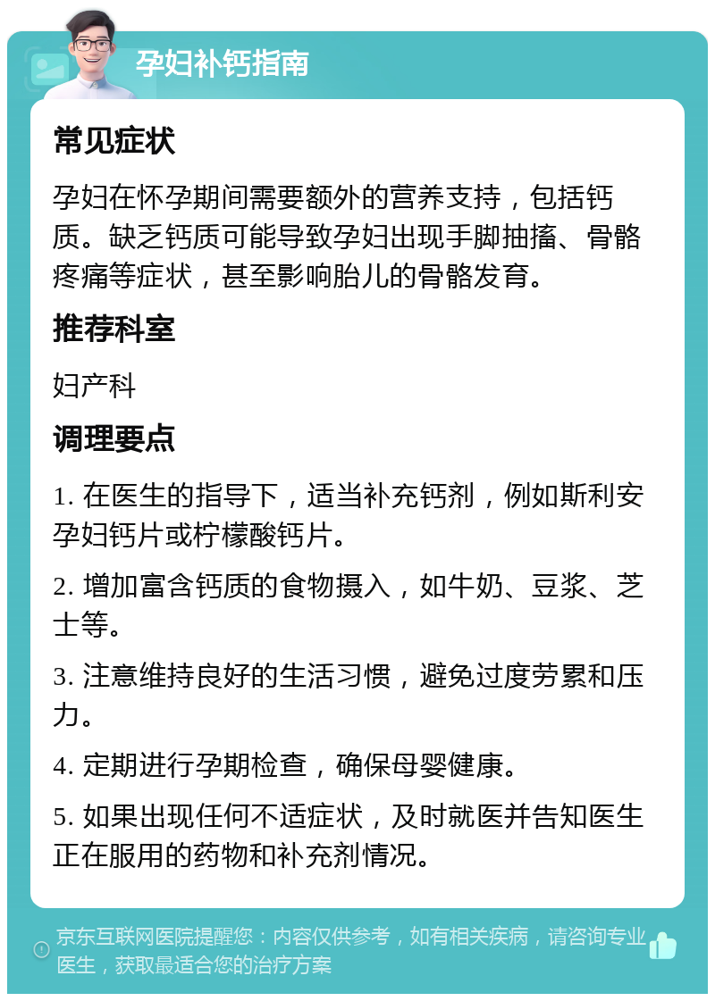 孕妇补钙指南 常见症状 孕妇在怀孕期间需要额外的营养支持，包括钙质。缺乏钙质可能导致孕妇出现手脚抽搐、骨骼疼痛等症状，甚至影响胎儿的骨骼发育。 推荐科室 妇产科 调理要点 1. 在医生的指导下，适当补充钙剂，例如斯利安孕妇钙片或柠檬酸钙片。 2. 增加富含钙质的食物摄入，如牛奶、豆浆、芝士等。 3. 注意维持良好的生活习惯，避免过度劳累和压力。 4. 定期进行孕期检查，确保母婴健康。 5. 如果出现任何不适症状，及时就医并告知医生正在服用的药物和补充剂情况。