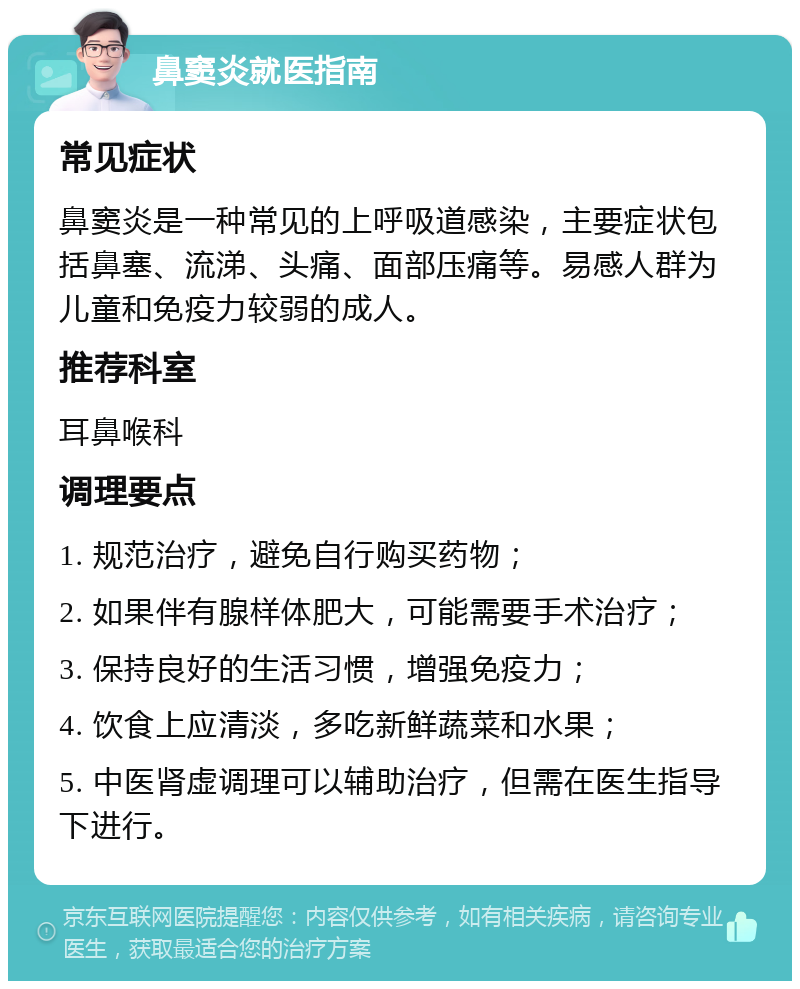 鼻窦炎就医指南 常见症状 鼻窦炎是一种常见的上呼吸道感染，主要症状包括鼻塞、流涕、头痛、面部压痛等。易感人群为儿童和免疫力较弱的成人。 推荐科室 耳鼻喉科 调理要点 1. 规范治疗，避免自行购买药物； 2. 如果伴有腺样体肥大，可能需要手术治疗； 3. 保持良好的生活习惯，增强免疫力； 4. 饮食上应清淡，多吃新鲜蔬菜和水果； 5. 中医肾虚调理可以辅助治疗，但需在医生指导下进行。