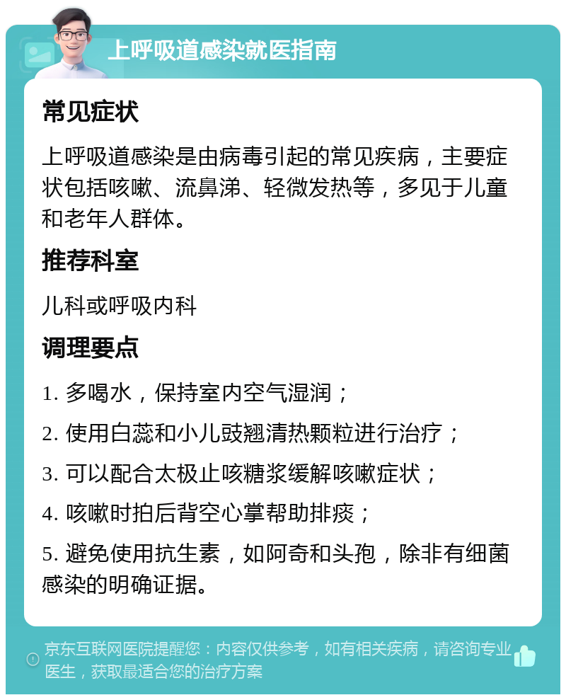 上呼吸道感染就医指南 常见症状 上呼吸道感染是由病毒引起的常见疾病，主要症状包括咳嗽、流鼻涕、轻微发热等，多见于儿童和老年人群体。 推荐科室 儿科或呼吸内科 调理要点 1. 多喝水，保持室内空气湿润； 2. 使用白蕊和小儿豉翘清热颗粒进行治疗； 3. 可以配合太极止咳糖浆缓解咳嗽症状； 4. 咳嗽时拍后背空心掌帮助排痰； 5. 避免使用抗生素，如阿奇和头孢，除非有细菌感染的明确证据。