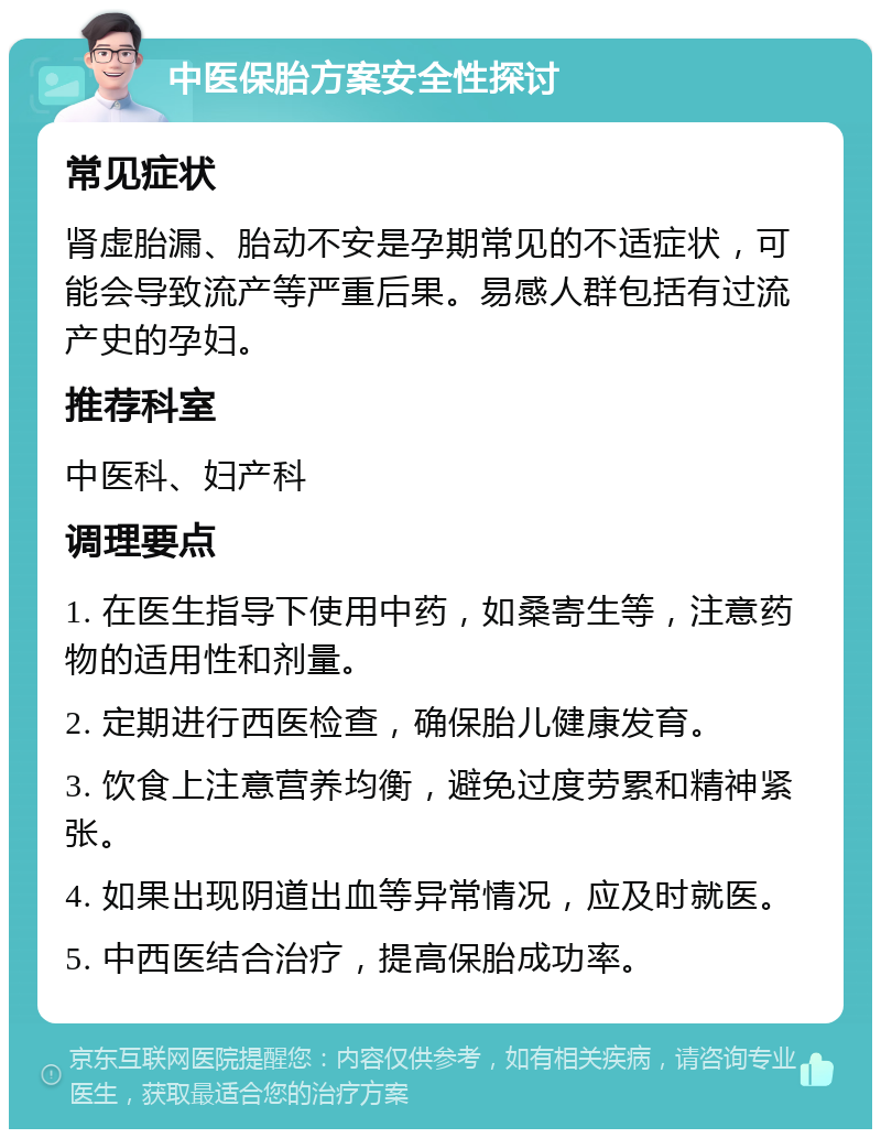 中医保胎方案安全性探讨 常见症状 肾虚胎漏、胎动不安是孕期常见的不适症状，可能会导致流产等严重后果。易感人群包括有过流产史的孕妇。 推荐科室 中医科、妇产科 调理要点 1. 在医生指导下使用中药，如桑寄生等，注意药物的适用性和剂量。 2. 定期进行西医检查，确保胎儿健康发育。 3. 饮食上注意营养均衡，避免过度劳累和精神紧张。 4. 如果出现阴道出血等异常情况，应及时就医。 5. 中西医结合治疗，提高保胎成功率。