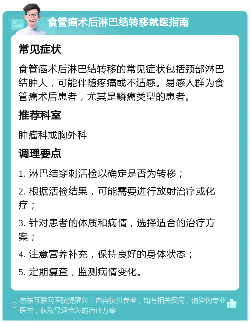 食管癌术后淋巴结转移就医指南 常见症状 食管癌术后淋巴结转移的常见症状包括颈部淋巴结肿大，可能伴随疼痛或不适感。易感人群为食管癌术后患者，尤其是鳞癌类型的患者。 推荐科室 肿瘤科或胸外科 调理要点 1. 淋巴结穿刺活检以确定是否为转移； 2. 根据活检结果，可能需要进行放射治疗或化疗； 3. 针对患者的体质和病情，选择适合的治疗方案； 4. 注意营养补充，保持良好的身体状态； 5. 定期复查，监测病情变化。