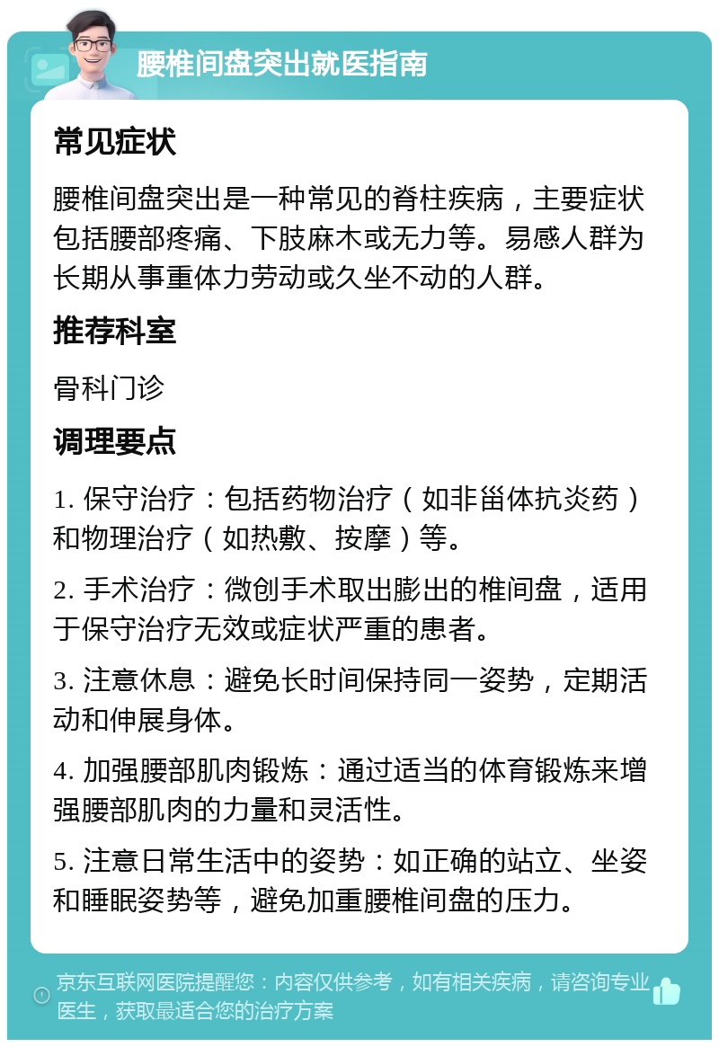 腰椎间盘突出就医指南 常见症状 腰椎间盘突出是一种常见的脊柱疾病，主要症状包括腰部疼痛、下肢麻木或无力等。易感人群为长期从事重体力劳动或久坐不动的人群。 推荐科室 骨科门诊 调理要点 1. 保守治疗：包括药物治疗（如非甾体抗炎药）和物理治疗（如热敷、按摩）等。 2. 手术治疗：微创手术取出膨出的椎间盘，适用于保守治疗无效或症状严重的患者。 3. 注意休息：避免长时间保持同一姿势，定期活动和伸展身体。 4. 加强腰部肌肉锻炼：通过适当的体育锻炼来增强腰部肌肉的力量和灵活性。 5. 注意日常生活中的姿势：如正确的站立、坐姿和睡眠姿势等，避免加重腰椎间盘的压力。