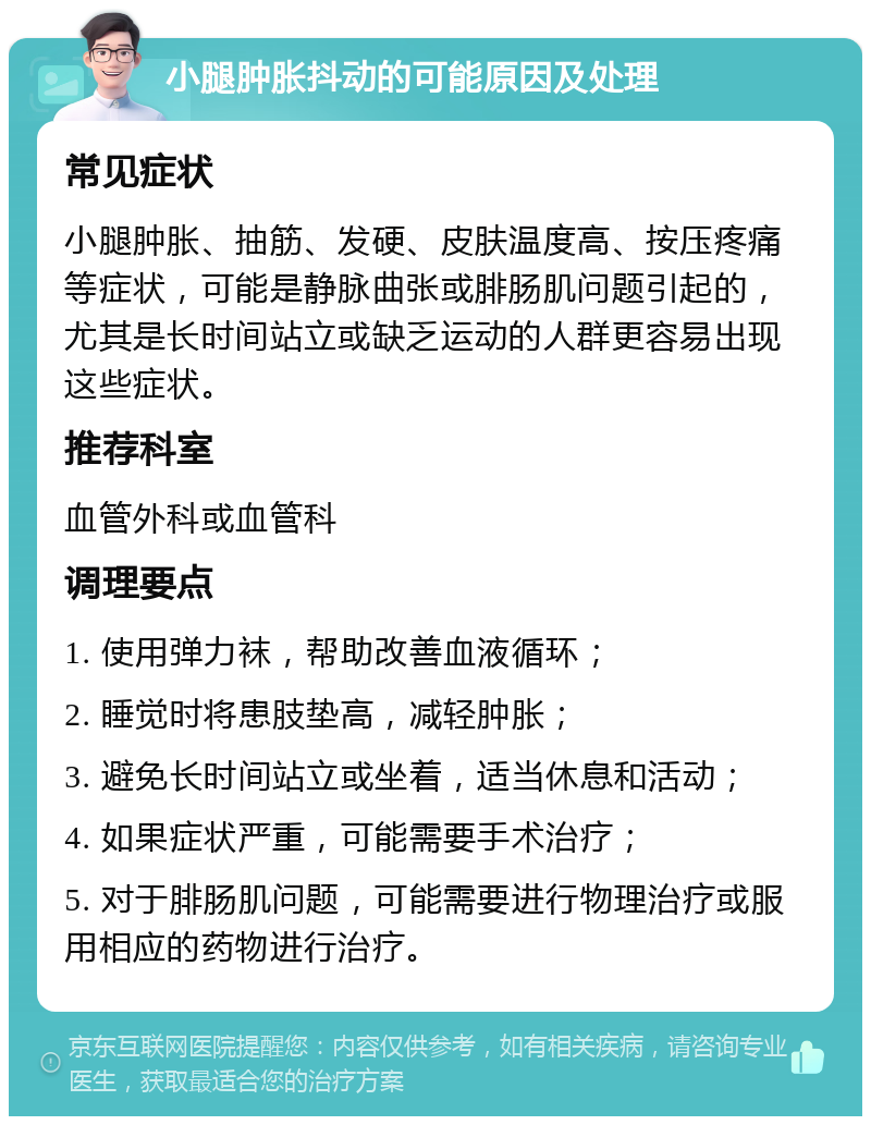 小腿肿胀抖动的可能原因及处理 常见症状 小腿肿胀、抽筋、发硬、皮肤温度高、按压疼痛等症状，可能是静脉曲张或腓肠肌问题引起的，尤其是长时间站立或缺乏运动的人群更容易出现这些症状。 推荐科室 血管外科或血管科 调理要点 1. 使用弹力袜，帮助改善血液循环； 2. 睡觉时将患肢垫高，减轻肿胀； 3. 避免长时间站立或坐着，适当休息和活动； 4. 如果症状严重，可能需要手术治疗； 5. 对于腓肠肌问题，可能需要进行物理治疗或服用相应的药物进行治疗。