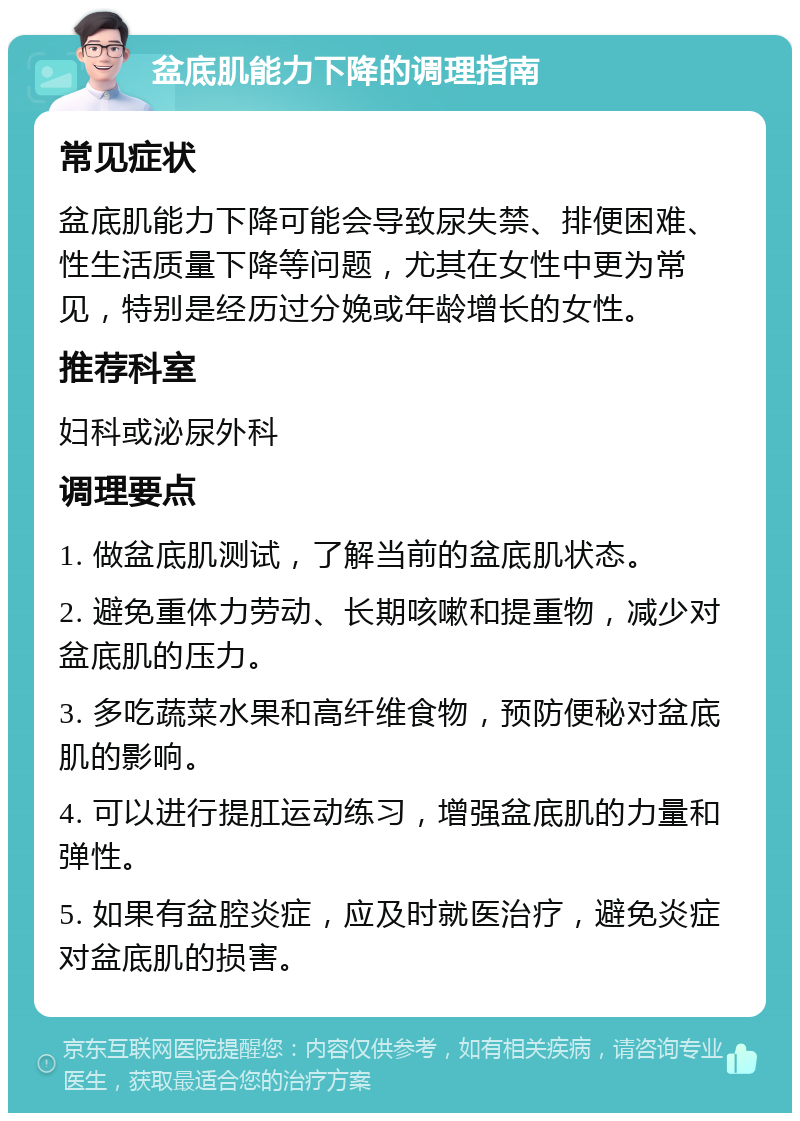 盆底肌能力下降的调理指南 常见症状 盆底肌能力下降可能会导致尿失禁、排便困难、性生活质量下降等问题，尤其在女性中更为常见，特别是经历过分娩或年龄增长的女性。 推荐科室 妇科或泌尿外科 调理要点 1. 做盆底肌测试，了解当前的盆底肌状态。 2. 避免重体力劳动、长期咳嗽和提重物，减少对盆底肌的压力。 3. 多吃蔬菜水果和高纤维食物，预防便秘对盆底肌的影响。 4. 可以进行提肛运动练习，增强盆底肌的力量和弹性。 5. 如果有盆腔炎症，应及时就医治疗，避免炎症对盆底肌的损害。