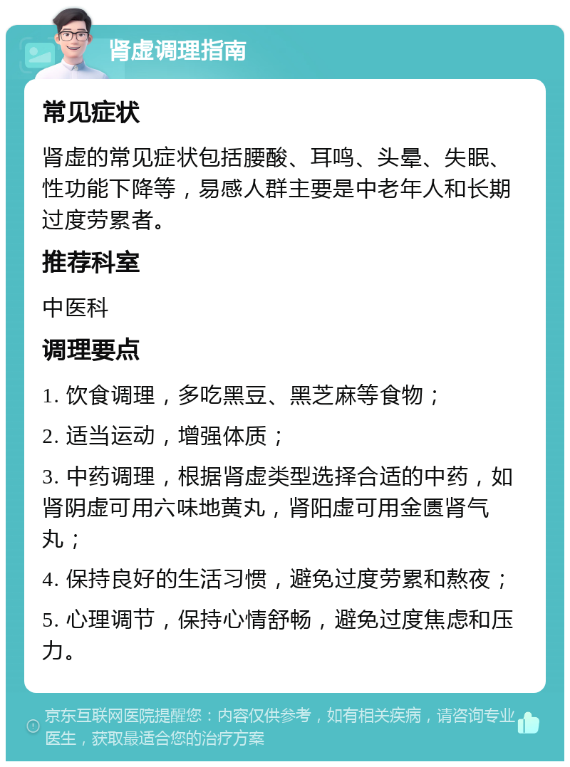 肾虚调理指南 常见症状 肾虚的常见症状包括腰酸、耳鸣、头晕、失眠、性功能下降等，易感人群主要是中老年人和长期过度劳累者。 推荐科室 中医科 调理要点 1. 饮食调理，多吃黑豆、黑芝麻等食物； 2. 适当运动，增强体质； 3. 中药调理，根据肾虚类型选择合适的中药，如肾阴虚可用六味地黄丸，肾阳虚可用金匮肾气丸； 4. 保持良好的生活习惯，避免过度劳累和熬夜； 5. 心理调节，保持心情舒畅，避免过度焦虑和压力。