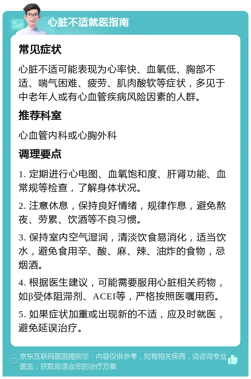 心脏不适就医指南 常见症状 心脏不适可能表现为心率快、血氧低、胸部不适、喘气困难、疲劳、肌肉酸软等症状，多见于中老年人或有心血管疾病风险因素的人群。 推荐科室 心血管内科或心胸外科 调理要点 1. 定期进行心电图、血氧饱和度、肝肾功能、血常规等检查，了解身体状况。 2. 注意休息，保持良好情绪，规律作息，避免熬夜、劳累、饮酒等不良习惯。 3. 保持室内空气湿润，清淡饮食易消化，适当饮水，避免食用辛、酸、麻、辣、油炸的食物，忌烟酒。 4. 根据医生建议，可能需要服用心脏相关药物，如β受体阻滞剂、ACEI等，严格按照医嘱用药。 5. 如果症状加重或出现新的不适，应及时就医，避免延误治疗。