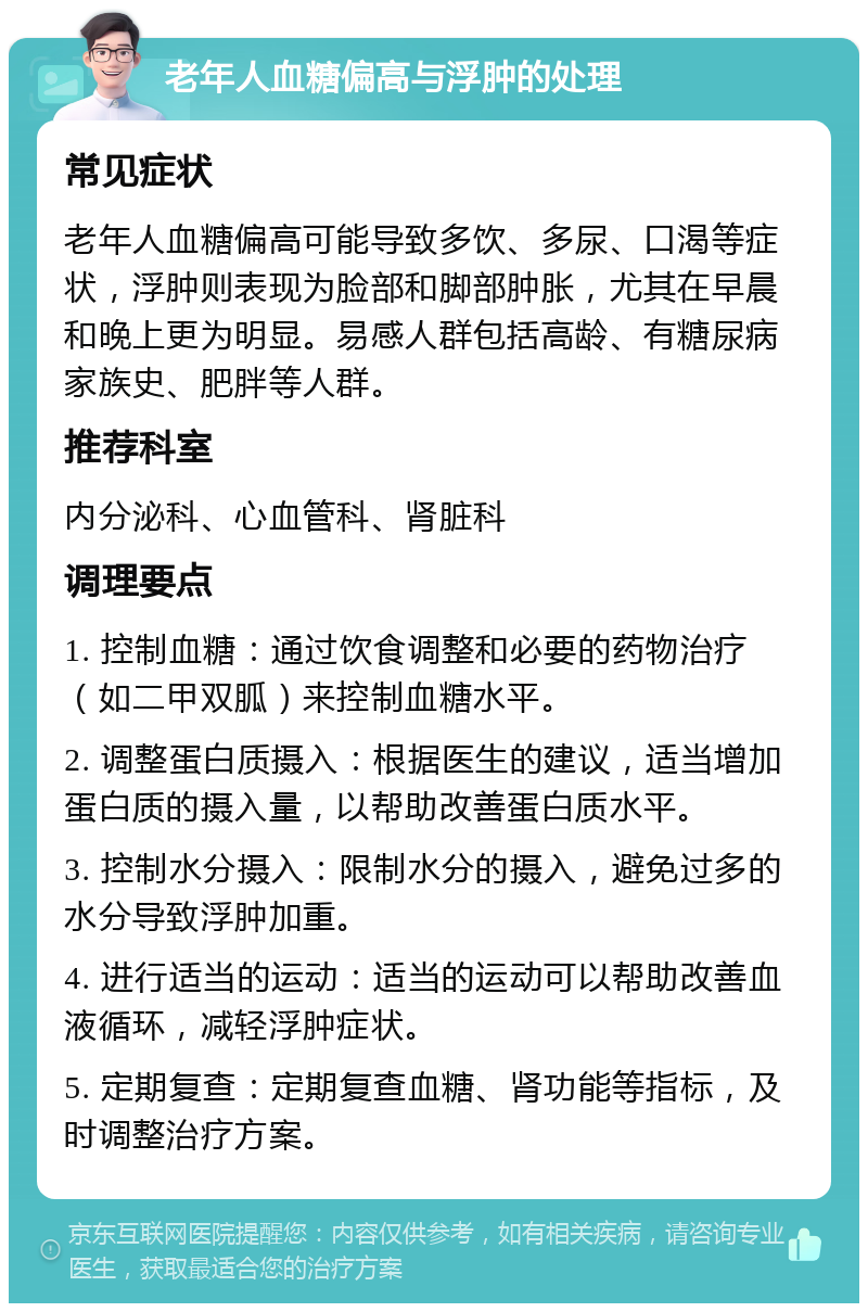 老年人血糖偏高与浮肿的处理 常见症状 老年人血糖偏高可能导致多饮、多尿、口渴等症状，浮肿则表现为脸部和脚部肿胀，尤其在早晨和晚上更为明显。易感人群包括高龄、有糖尿病家族史、肥胖等人群。 推荐科室 内分泌科、心血管科、肾脏科 调理要点 1. 控制血糖：通过饮食调整和必要的药物治疗（如二甲双胍）来控制血糖水平。 2. 调整蛋白质摄入：根据医生的建议，适当增加蛋白质的摄入量，以帮助改善蛋白质水平。 3. 控制水分摄入：限制水分的摄入，避免过多的水分导致浮肿加重。 4. 进行适当的运动：适当的运动可以帮助改善血液循环，减轻浮肿症状。 5. 定期复查：定期复查血糖、肾功能等指标，及时调整治疗方案。