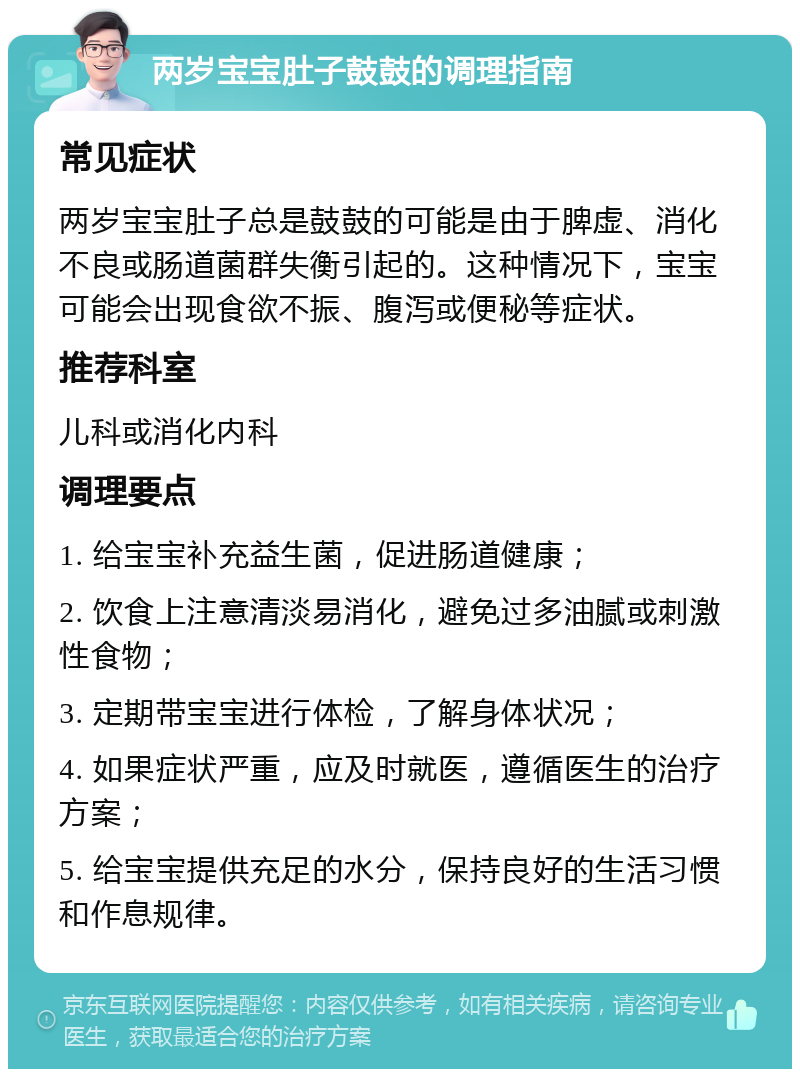 两岁宝宝肚子鼓鼓的调理指南 常见症状 两岁宝宝肚子总是鼓鼓的可能是由于脾虚、消化不良或肠道菌群失衡引起的。这种情况下，宝宝可能会出现食欲不振、腹泻或便秘等症状。 推荐科室 儿科或消化内科 调理要点 1. 给宝宝补充益生菌，促进肠道健康； 2. 饮食上注意清淡易消化，避免过多油腻或刺激性食物； 3. 定期带宝宝进行体检，了解身体状况； 4. 如果症状严重，应及时就医，遵循医生的治疗方案； 5. 给宝宝提供充足的水分，保持良好的生活习惯和作息规律。