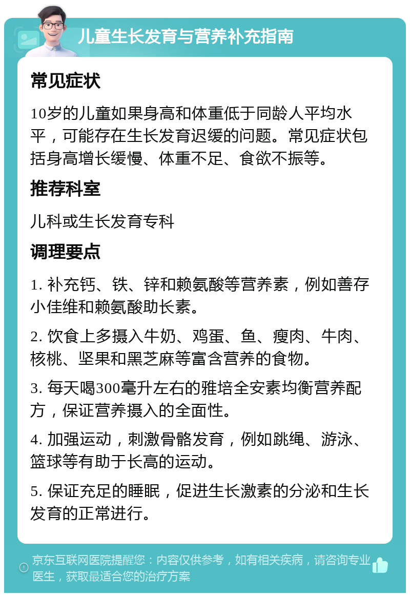 儿童生长发育与营养补充指南 常见症状 10岁的儿童如果身高和体重低于同龄人平均水平，可能存在生长发育迟缓的问题。常见症状包括身高增长缓慢、体重不足、食欲不振等。 推荐科室 儿科或生长发育专科 调理要点 1. 补充钙、铁、锌和赖氨酸等营养素，例如善存小佳维和赖氨酸助长素。 2. 饮食上多摄入牛奶、鸡蛋、鱼、瘦肉、牛肉、核桃、坚果和黑芝麻等富含营养的食物。 3. 每天喝300毫升左右的雅培全安素均衡营养配方，保证营养摄入的全面性。 4. 加强运动，刺激骨骼发育，例如跳绳、游泳、篮球等有助于长高的运动。 5. 保证充足的睡眠，促进生长激素的分泌和生长发育的正常进行。