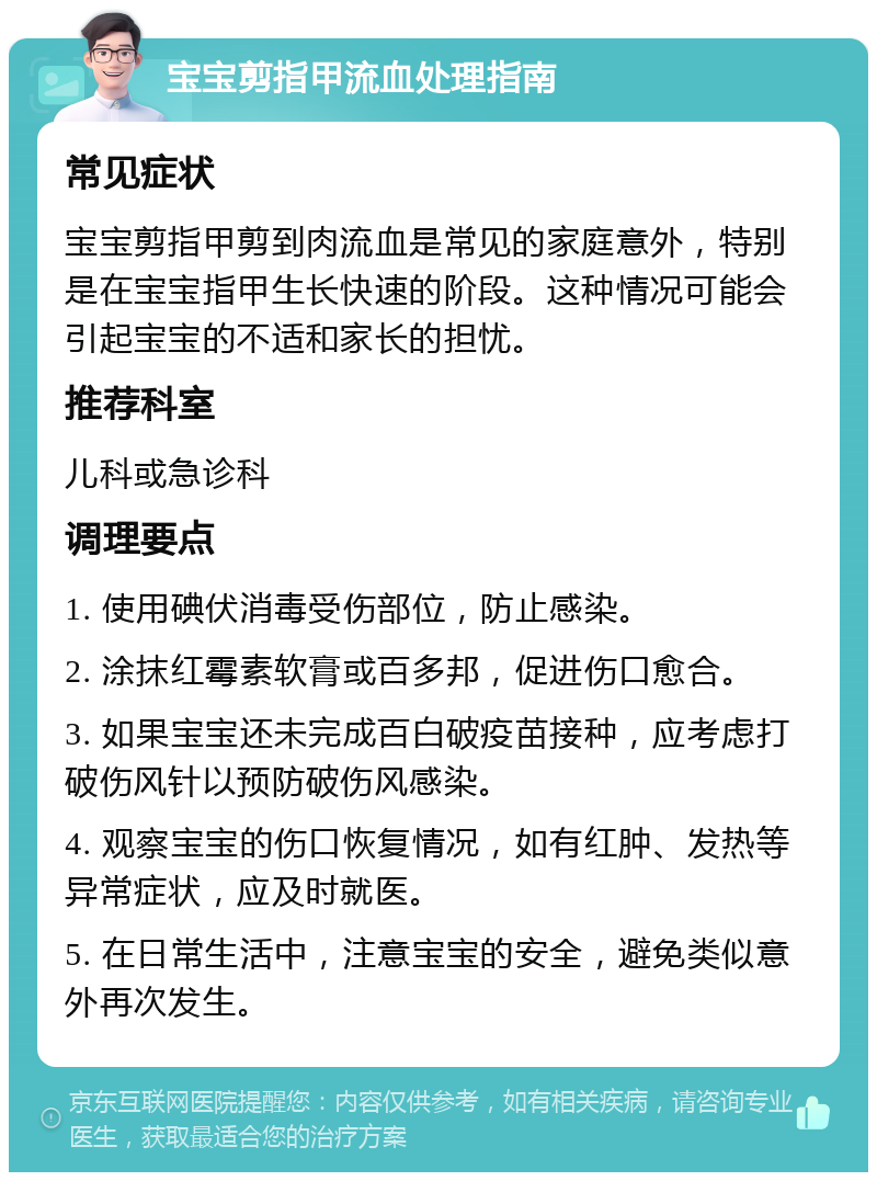 宝宝剪指甲流血处理指南 常见症状 宝宝剪指甲剪到肉流血是常见的家庭意外，特别是在宝宝指甲生长快速的阶段。这种情况可能会引起宝宝的不适和家长的担忧。 推荐科室 儿科或急诊科 调理要点 1. 使用碘伏消毒受伤部位，防止感染。 2. 涂抹红霉素软膏或百多邦，促进伤口愈合。 3. 如果宝宝还未完成百白破疫苗接种，应考虑打破伤风针以预防破伤风感染。 4. 观察宝宝的伤口恢复情况，如有红肿、发热等异常症状，应及时就医。 5. 在日常生活中，注意宝宝的安全，避免类似意外再次发生。