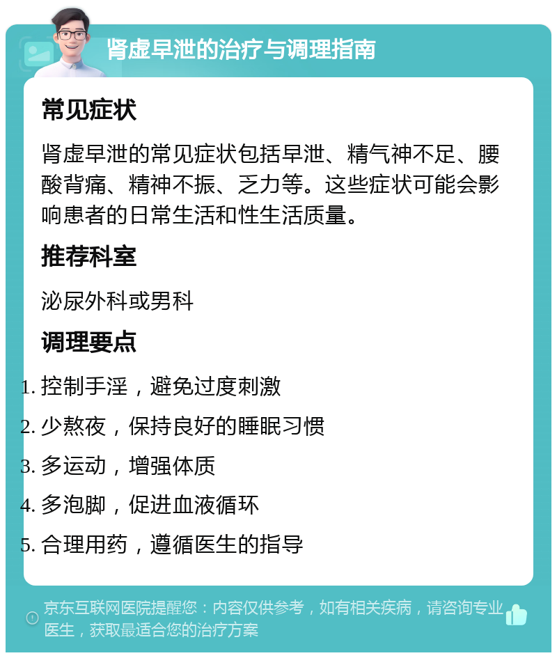 肾虚早泄的治疗与调理指南 常见症状 肾虚早泄的常见症状包括早泄、精气神不足、腰酸背痛、精神不振、乏力等。这些症状可能会影响患者的日常生活和性生活质量。 推荐科室 泌尿外科或男科 调理要点 控制手淫，避免过度刺激 少熬夜，保持良好的睡眠习惯 多运动，增强体质 多泡脚，促进血液循环 合理用药，遵循医生的指导