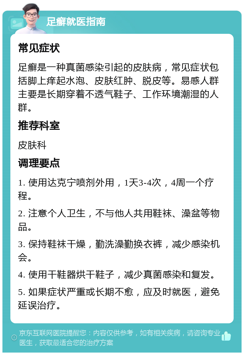 足癣就医指南 常见症状 足癣是一种真菌感染引起的皮肤病，常见症状包括脚上痒起水泡、皮肤红肿、脱皮等。易感人群主要是长期穿着不透气鞋子、工作环境潮湿的人群。 推荐科室 皮肤科 调理要点 1. 使用达克宁喷剂外用，1天3-4次，4周一个疗程。 2. 注意个人卫生，不与他人共用鞋袜、澡盆等物品。 3. 保持鞋袜干燥，勤洗澡勤换衣裤，减少感染机会。 4. 使用干鞋器烘干鞋子，减少真菌感染和复发。 5. 如果症状严重或长期不愈，应及时就医，避免延误治疗。