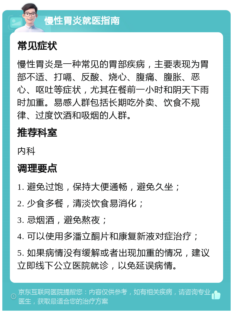 慢性胃炎就医指南 常见症状 慢性胃炎是一种常见的胃部疾病，主要表现为胃部不适、打嗝、反酸、烧心、腹痛、腹胀、恶心、呕吐等症状，尤其在餐前一小时和阴天下雨时加重。易感人群包括长期吃外卖、饮食不规律、过度饮酒和吸烟的人群。 推荐科室 内科 调理要点 1. 避免过饱，保持大便通畅，避免久坐； 2. 少食多餐，清淡饮食易消化； 3. 忌烟酒，避免熬夜； 4. 可以使用多潘立酮片和康复新液对症治疗； 5. 如果病情没有缓解或者出现加重的情况，建议立即线下公立医院就诊，以免延误病情。