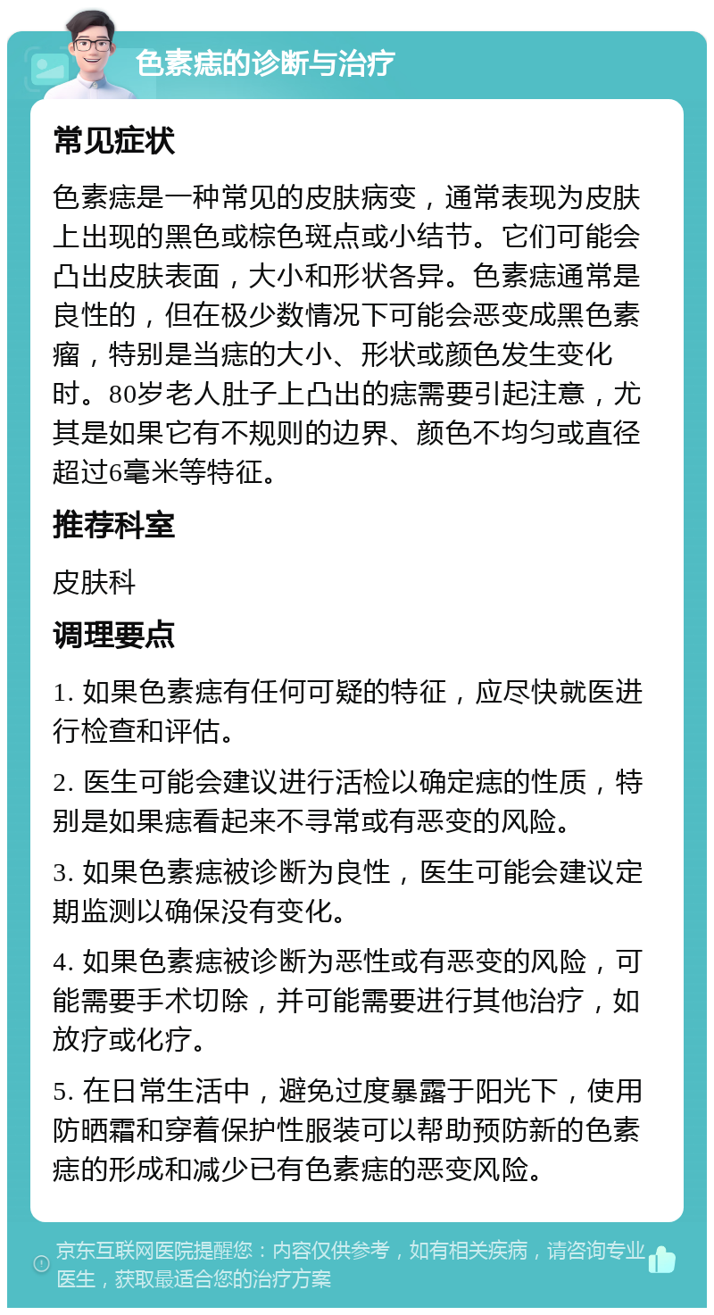 色素痣的诊断与治疗 常见症状 色素痣是一种常见的皮肤病变，通常表现为皮肤上出现的黑色或棕色斑点或小结节。它们可能会凸出皮肤表面，大小和形状各异。色素痣通常是良性的，但在极少数情况下可能会恶变成黑色素瘤，特别是当痣的大小、形状或颜色发生变化时。80岁老人肚子上凸出的痣需要引起注意，尤其是如果它有不规则的边界、颜色不均匀或直径超过6毫米等特征。 推荐科室 皮肤科 调理要点 1. 如果色素痣有任何可疑的特征，应尽快就医进行检查和评估。 2. 医生可能会建议进行活检以确定痣的性质，特别是如果痣看起来不寻常或有恶变的风险。 3. 如果色素痣被诊断为良性，医生可能会建议定期监测以确保没有变化。 4. 如果色素痣被诊断为恶性或有恶变的风险，可能需要手术切除，并可能需要进行其他治疗，如放疗或化疗。 5. 在日常生活中，避免过度暴露于阳光下，使用防晒霜和穿着保护性服装可以帮助预防新的色素痣的形成和减少已有色素痣的恶变风险。