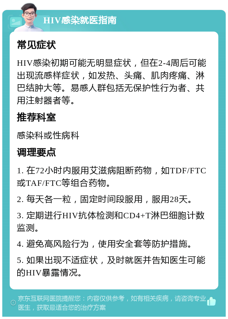 HIV感染就医指南 常见症状 HIV感染初期可能无明显症状，但在2-4周后可能出现流感样症状，如发热、头痛、肌肉疼痛、淋巴结肿大等。易感人群包括无保护性行为者、共用注射器者等。 推荐科室 感染科或性病科 调理要点 1. 在72小时内服用艾滋病阻断药物，如TDF/FTC或TAF/FTC等组合药物。 2. 每天各一粒，固定时间段服用，服用28天。 3. 定期进行HIV抗体检测和CD4+T淋巴细胞计数监测。 4. 避免高风险行为，使用安全套等防护措施。 5. 如果出现不适症状，及时就医并告知医生可能的HIV暴露情况。