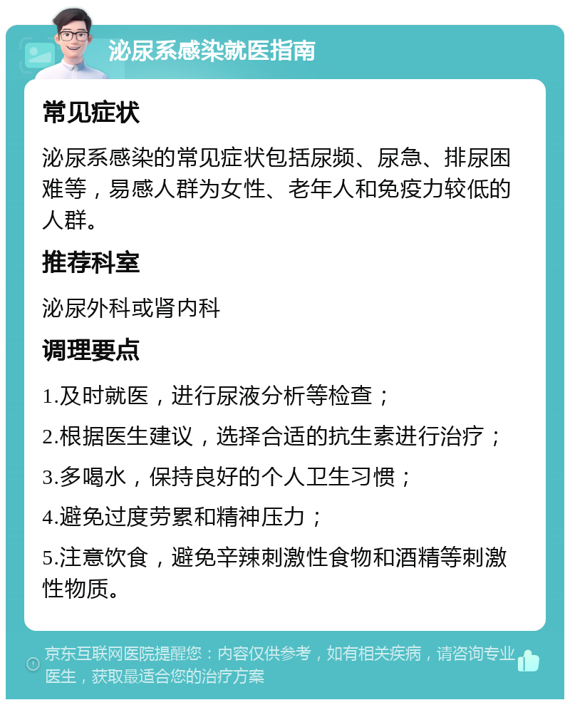 泌尿系感染就医指南 常见症状 泌尿系感染的常见症状包括尿频、尿急、排尿困难等，易感人群为女性、老年人和免疫力较低的人群。 推荐科室 泌尿外科或肾内科 调理要点 1.及时就医，进行尿液分析等检查； 2.根据医生建议，选择合适的抗生素进行治疗； 3.多喝水，保持良好的个人卫生习惯； 4.避免过度劳累和精神压力； 5.注意饮食，避免辛辣刺激性食物和酒精等刺激性物质。