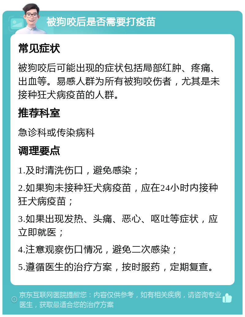 被狗咬后是否需要打疫苗 常见症状 被狗咬后可能出现的症状包括局部红肿、疼痛、出血等。易感人群为所有被狗咬伤者，尤其是未接种狂犬病疫苗的人群。 推荐科室 急诊科或传染病科 调理要点 1.及时清洗伤口，避免感染； 2.如果狗未接种狂犬病疫苗，应在24小时内接种狂犬病疫苗； 3.如果出现发热、头痛、恶心、呕吐等症状，应立即就医； 4.注意观察伤口情况，避免二次感染； 5.遵循医生的治疗方案，按时服药，定期复查。