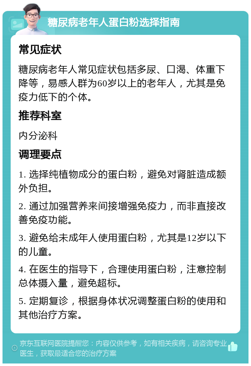 糖尿病老年人蛋白粉选择指南 常见症状 糖尿病老年人常见症状包括多尿、口渴、体重下降等，易感人群为60岁以上的老年人，尤其是免疫力低下的个体。 推荐科室 内分泌科 调理要点 1. 选择纯植物成分的蛋白粉，避免对肾脏造成额外负担。 2. 通过加强营养来间接增强免疫力，而非直接改善免疫功能。 3. 避免给未成年人使用蛋白粉，尤其是12岁以下的儿童。 4. 在医生的指导下，合理使用蛋白粉，注意控制总体摄入量，避免超标。 5. 定期复诊，根据身体状况调整蛋白粉的使用和其他治疗方案。