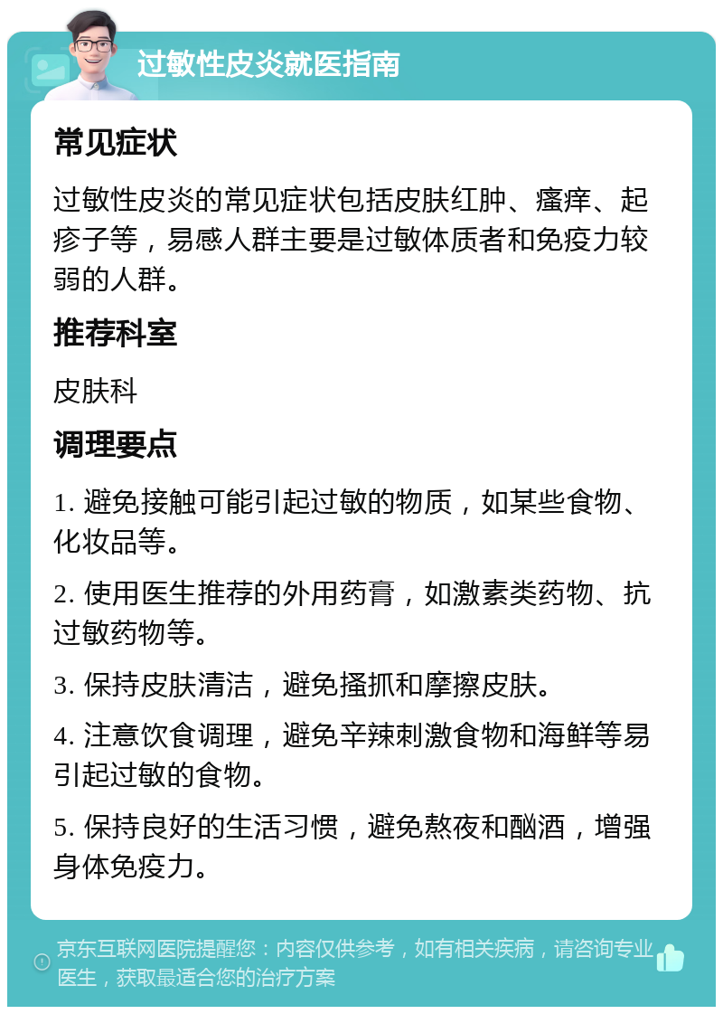 过敏性皮炎就医指南 常见症状 过敏性皮炎的常见症状包括皮肤红肿、瘙痒、起疹子等，易感人群主要是过敏体质者和免疫力较弱的人群。 推荐科室 皮肤科 调理要点 1. 避免接触可能引起过敏的物质，如某些食物、化妆品等。 2. 使用医生推荐的外用药膏，如激素类药物、抗过敏药物等。 3. 保持皮肤清洁，避免搔抓和摩擦皮肤。 4. 注意饮食调理，避免辛辣刺激食物和海鲜等易引起过敏的食物。 5. 保持良好的生活习惯，避免熬夜和酗酒，增强身体免疫力。