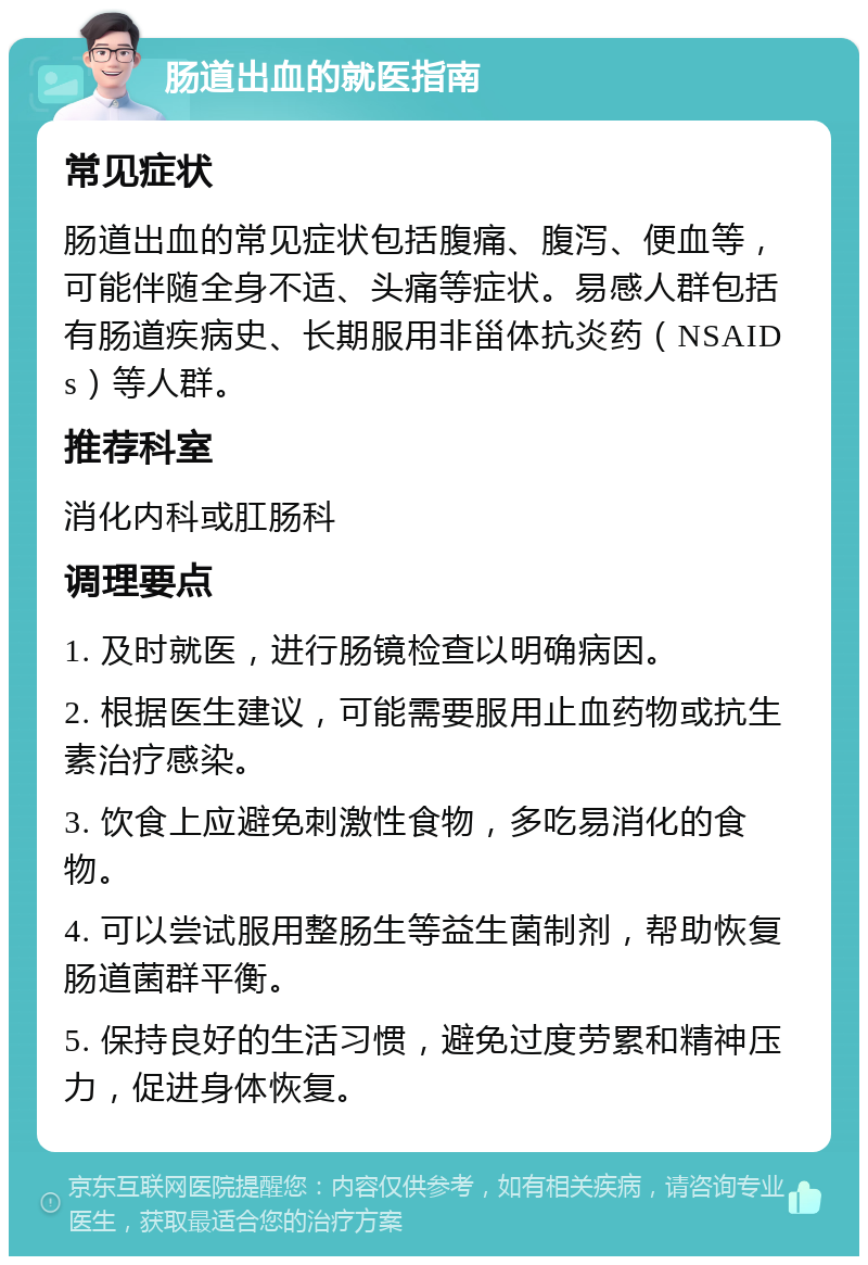 肠道出血的就医指南 常见症状 肠道出血的常见症状包括腹痛、腹泻、便血等，可能伴随全身不适、头痛等症状。易感人群包括有肠道疾病史、长期服用非甾体抗炎药（NSAIDs）等人群。 推荐科室 消化内科或肛肠科 调理要点 1. 及时就医，进行肠镜检查以明确病因。 2. 根据医生建议，可能需要服用止血药物或抗生素治疗感染。 3. 饮食上应避免刺激性食物，多吃易消化的食物。 4. 可以尝试服用整肠生等益生菌制剂，帮助恢复肠道菌群平衡。 5. 保持良好的生活习惯，避免过度劳累和精神压力，促进身体恢复。