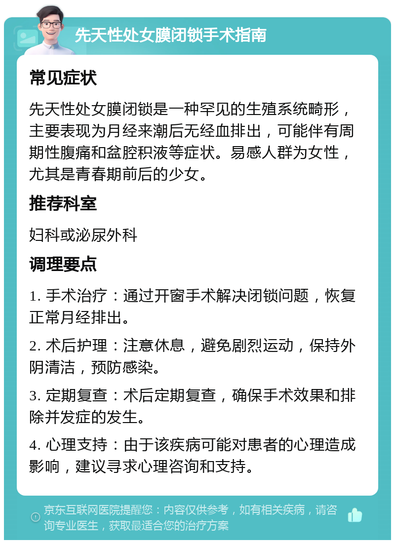 先天性处女膜闭锁手术指南 常见症状 先天性处女膜闭锁是一种罕见的生殖系统畸形，主要表现为月经来潮后无经血排出，可能伴有周期性腹痛和盆腔积液等症状。易感人群为女性，尤其是青春期前后的少女。 推荐科室 妇科或泌尿外科 调理要点 1. 手术治疗：通过开窗手术解决闭锁问题，恢复正常月经排出。 2. 术后护理：注意休息，避免剧烈运动，保持外阴清洁，预防感染。 3. 定期复查：术后定期复查，确保手术效果和排除并发症的发生。 4. 心理支持：由于该疾病可能对患者的心理造成影响，建议寻求心理咨询和支持。