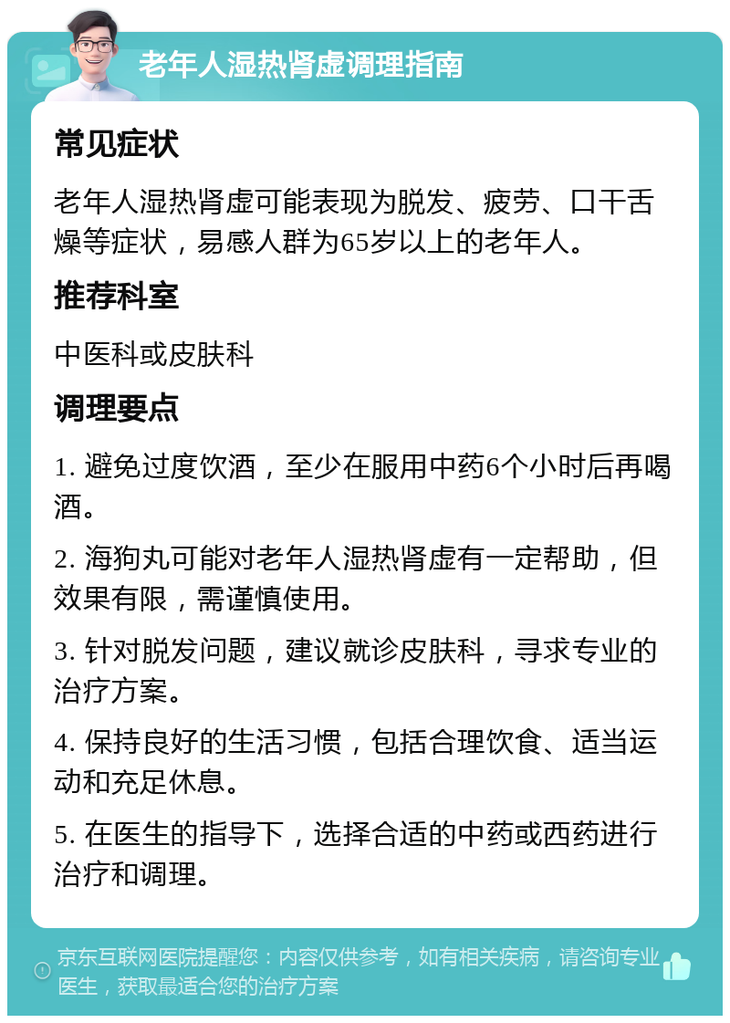 老年人湿热肾虚调理指南 常见症状 老年人湿热肾虚可能表现为脱发、疲劳、口干舌燥等症状，易感人群为65岁以上的老年人。 推荐科室 中医科或皮肤科 调理要点 1. 避免过度饮酒，至少在服用中药6个小时后再喝酒。 2. 海狗丸可能对老年人湿热肾虚有一定帮助，但效果有限，需谨慎使用。 3. 针对脱发问题，建议就诊皮肤科，寻求专业的治疗方案。 4. 保持良好的生活习惯，包括合理饮食、适当运动和充足休息。 5. 在医生的指导下，选择合适的中药或西药进行治疗和调理。