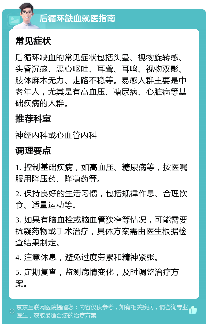 后循环缺血就医指南 常见症状 后循环缺血的常见症状包括头晕、视物旋转感、头昏沉感、恶心呕吐、耳聋、耳鸣、视物双影、肢体麻木无力、走路不稳等。易感人群主要是中老年人，尤其是有高血压、糖尿病、心脏病等基础疾病的人群。 推荐科室 神经内科或心血管内科 调理要点 1. 控制基础疾病，如高血压、糖尿病等，按医嘱服用降压药、降糖药等。 2. 保持良好的生活习惯，包括规律作息、合理饮食、适量运动等。 3. 如果有脑血栓或脑血管狭窄等情况，可能需要抗凝药物或手术治疗，具体方案需由医生根据检查结果制定。 4. 注意休息，避免过度劳累和精神紧张。 5. 定期复查，监测病情变化，及时调整治疗方案。