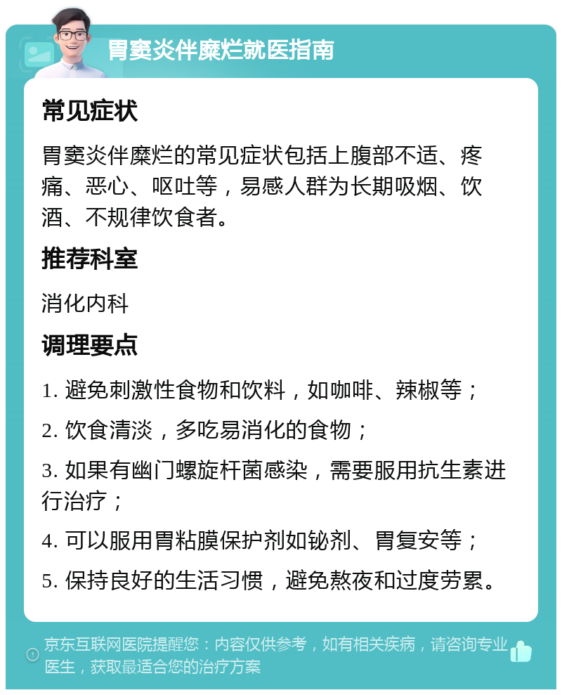 胃窦炎伴糜烂就医指南 常见症状 胃窦炎伴糜烂的常见症状包括上腹部不适、疼痛、恶心、呕吐等，易感人群为长期吸烟、饮酒、不规律饮食者。 推荐科室 消化内科 调理要点 1. 避免刺激性食物和饮料，如咖啡、辣椒等； 2. 饮食清淡，多吃易消化的食物； 3. 如果有幽门螺旋杆菌感染，需要服用抗生素进行治疗； 4. 可以服用胃粘膜保护剂如铋剂、胃复安等； 5. 保持良好的生活习惯，避免熬夜和过度劳累。