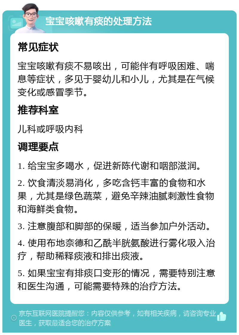 宝宝咳嗽有痰的处理方法 常见症状 宝宝咳嗽有痰不易咳出，可能伴有呼吸困难、喘息等症状，多见于婴幼儿和小儿，尤其是在气候变化或感冒季节。 推荐科室 儿科或呼吸内科 调理要点 1. 给宝宝多喝水，促进新陈代谢和咽部滋润。 2. 饮食清淡易消化，多吃含钙丰富的食物和水果，尤其是绿色蔬菜，避免辛辣油腻刺激性食物和海鲜类食物。 3. 注意腹部和脚部的保暖，适当参加户外活动。 4. 使用布地奈德和乙酰半胱氨酸进行雾化吸入治疗，帮助稀释痰液和排出痰液。 5. 如果宝宝有排痰口变形的情况，需要特别注意和医生沟通，可能需要特殊的治疗方法。