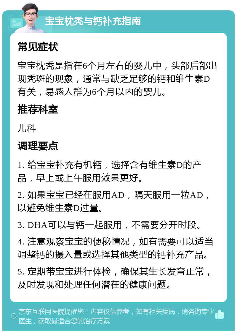 宝宝枕秃与钙补充指南 常见症状 宝宝枕秃是指在6个月左右的婴儿中，头部后部出现秃斑的现象，通常与缺乏足够的钙和维生素D有关，易感人群为6个月以内的婴儿。 推荐科室 儿科 调理要点 1. 给宝宝补充有机钙，选择含有维生素D的产品，早上或上午服用效果更好。 2. 如果宝宝已经在服用AD，隔天服用一粒AD，以避免维生素D过量。 3. DHA可以与钙一起服用，不需要分开时段。 4. 注意观察宝宝的便秘情况，如有需要可以适当调整钙的摄入量或选择其他类型的钙补充产品。 5. 定期带宝宝进行体检，确保其生长发育正常，及时发现和处理任何潜在的健康问题。