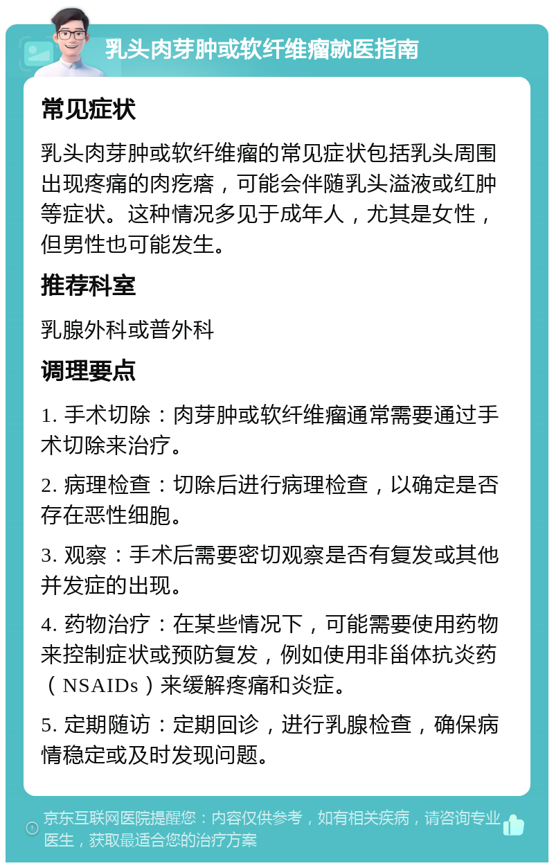 乳头肉芽肿或软纤维瘤就医指南 常见症状 乳头肉芽肿或软纤维瘤的常见症状包括乳头周围出现疼痛的肉疙瘩，可能会伴随乳头溢液或红肿等症状。这种情况多见于成年人，尤其是女性，但男性也可能发生。 推荐科室 乳腺外科或普外科 调理要点 1. 手术切除：肉芽肿或软纤维瘤通常需要通过手术切除来治疗。 2. 病理检查：切除后进行病理检查，以确定是否存在恶性细胞。 3. 观察：手术后需要密切观察是否有复发或其他并发症的出现。 4. 药物治疗：在某些情况下，可能需要使用药物来控制症状或预防复发，例如使用非甾体抗炎药（NSAIDs）来缓解疼痛和炎症。 5. 定期随访：定期回诊，进行乳腺检查，确保病情稳定或及时发现问题。