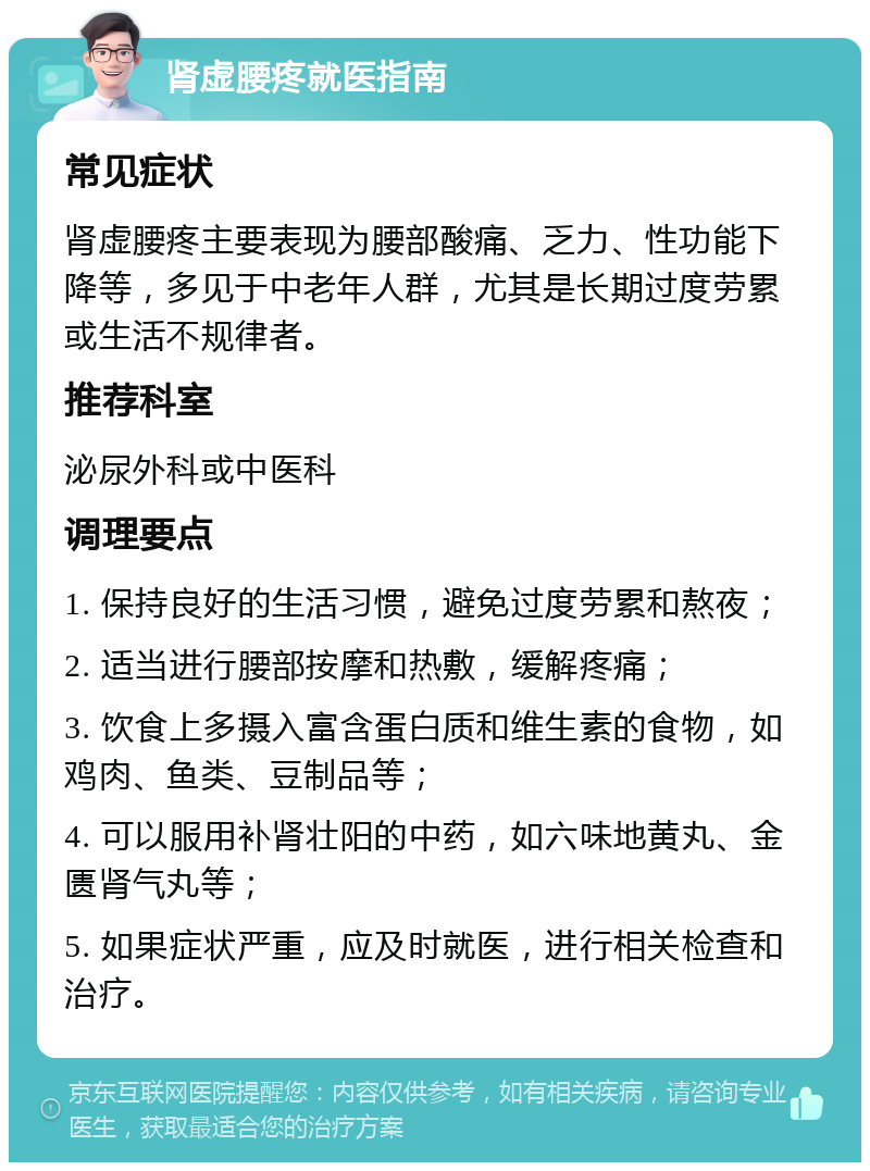 肾虚腰疼就医指南 常见症状 肾虚腰疼主要表现为腰部酸痛、乏力、性功能下降等，多见于中老年人群，尤其是长期过度劳累或生活不规律者。 推荐科室 泌尿外科或中医科 调理要点 1. 保持良好的生活习惯，避免过度劳累和熬夜； 2. 适当进行腰部按摩和热敷，缓解疼痛； 3. 饮食上多摄入富含蛋白质和维生素的食物，如鸡肉、鱼类、豆制品等； 4. 可以服用补肾壮阳的中药，如六味地黄丸、金匮肾气丸等； 5. 如果症状严重，应及时就医，进行相关检查和治疗。