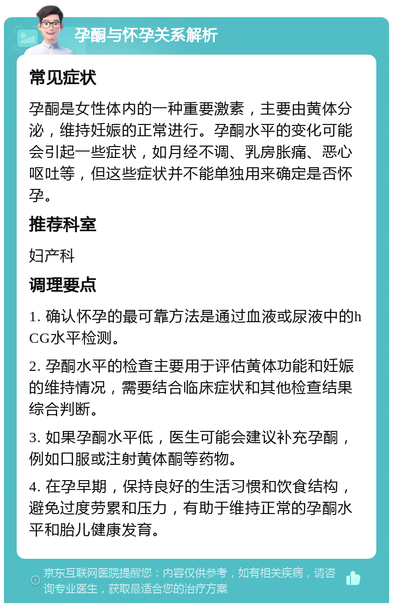 孕酮与怀孕关系解析 常见症状 孕酮是女性体内的一种重要激素，主要由黄体分泌，维持妊娠的正常进行。孕酮水平的变化可能会引起一些症状，如月经不调、乳房胀痛、恶心呕吐等，但这些症状并不能单独用来确定是否怀孕。 推荐科室 妇产科 调理要点 1. 确认怀孕的最可靠方法是通过血液或尿液中的hCG水平检测。 2. 孕酮水平的检查主要用于评估黄体功能和妊娠的维持情况，需要结合临床症状和其他检查结果综合判断。 3. 如果孕酮水平低，医生可能会建议补充孕酮，例如口服或注射黄体酮等药物。 4. 在孕早期，保持良好的生活习惯和饮食结构，避免过度劳累和压力，有助于维持正常的孕酮水平和胎儿健康发育。