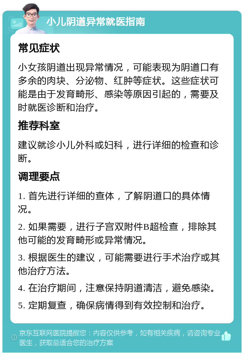 小儿阴道异常就医指南 常见症状 小女孩阴道出现异常情况，可能表现为阴道口有多余的肉块、分泌物、红肿等症状。这些症状可能是由于发育畸形、感染等原因引起的，需要及时就医诊断和治疗。 推荐科室 建议就诊小儿外科或妇科，进行详细的检查和诊断。 调理要点 1. 首先进行详细的查体，了解阴道口的具体情况。 2. 如果需要，进行子宫双附件B超检查，排除其他可能的发育畸形或异常情况。 3. 根据医生的建议，可能需要进行手术治疗或其他治疗方法。 4. 在治疗期间，注意保持阴道清洁，避免感染。 5. 定期复查，确保病情得到有效控制和治疗。