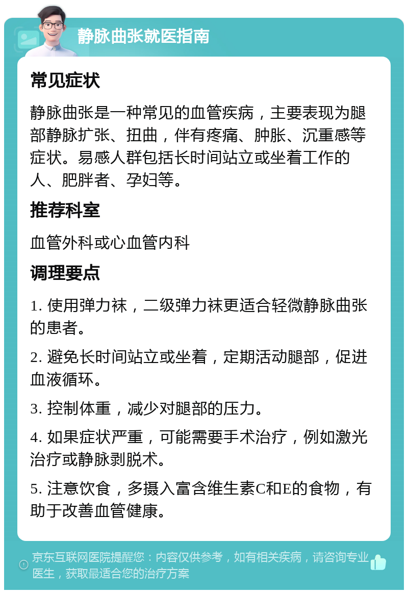 静脉曲张就医指南 常见症状 静脉曲张是一种常见的血管疾病，主要表现为腿部静脉扩张、扭曲，伴有疼痛、肿胀、沉重感等症状。易感人群包括长时间站立或坐着工作的人、肥胖者、孕妇等。 推荐科室 血管外科或心血管内科 调理要点 1. 使用弹力袜，二级弹力袜更适合轻微静脉曲张的患者。 2. 避免长时间站立或坐着，定期活动腿部，促进血液循环。 3. 控制体重，减少对腿部的压力。 4. 如果症状严重，可能需要手术治疗，例如激光治疗或静脉剥脱术。 5. 注意饮食，多摄入富含维生素C和E的食物，有助于改善血管健康。