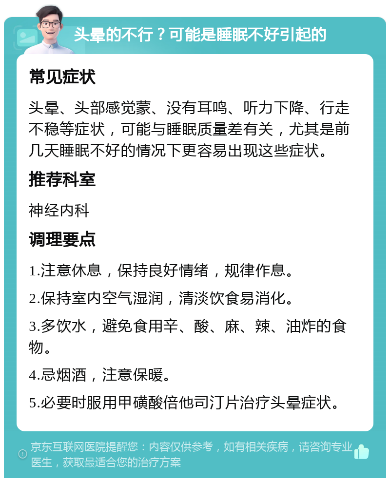 头晕的不行？可能是睡眠不好引起的 常见症状 头晕、头部感觉蒙、没有耳鸣、听力下降、行走不稳等症状，可能与睡眠质量差有关，尤其是前几天睡眠不好的情况下更容易出现这些症状。 推荐科室 神经内科 调理要点 1.注意休息，保持良好情绪，规律作息。 2.保持室内空气湿润，清淡饮食易消化。 3.多饮水，避免食用辛、酸、麻、辣、油炸的食物。 4.忌烟酒，注意保暖。 5.必要时服用甲磺酸倍他司汀片治疗头晕症状。