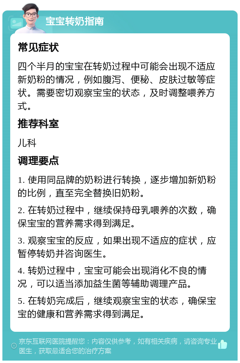 宝宝转奶指南 常见症状 四个半月的宝宝在转奶过程中可能会出现不适应新奶粉的情况，例如腹泻、便秘、皮肤过敏等症状。需要密切观察宝宝的状态，及时调整喂养方式。 推荐科室 儿科 调理要点 1. 使用同品牌的奶粉进行转换，逐步增加新奶粉的比例，直至完全替换旧奶粉。 2. 在转奶过程中，继续保持母乳喂养的次数，确保宝宝的营养需求得到满足。 3. 观察宝宝的反应，如果出现不适应的症状，应暂停转奶并咨询医生。 4. 转奶过程中，宝宝可能会出现消化不良的情况，可以适当添加益生菌等辅助调理产品。 5. 在转奶完成后，继续观察宝宝的状态，确保宝宝的健康和营养需求得到满足。