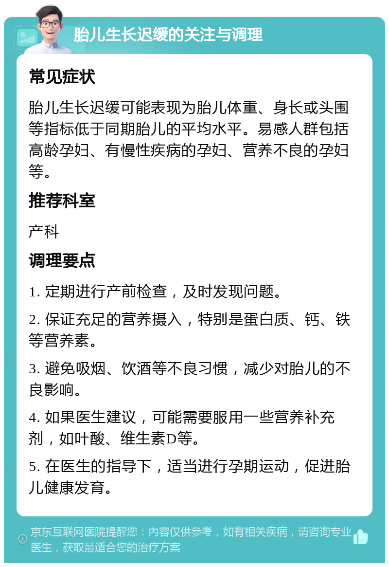 胎儿生长迟缓的关注与调理 常见症状 胎儿生长迟缓可能表现为胎儿体重、身长或头围等指标低于同期胎儿的平均水平。易感人群包括高龄孕妇、有慢性疾病的孕妇、营养不良的孕妇等。 推荐科室 产科 调理要点 1. 定期进行产前检查，及时发现问题。 2. 保证充足的营养摄入，特别是蛋白质、钙、铁等营养素。 3. 避免吸烟、饮酒等不良习惯，减少对胎儿的不良影响。 4. 如果医生建议，可能需要服用一些营养补充剂，如叶酸、维生素D等。 5. 在医生的指导下，适当进行孕期运动，促进胎儿健康发育。