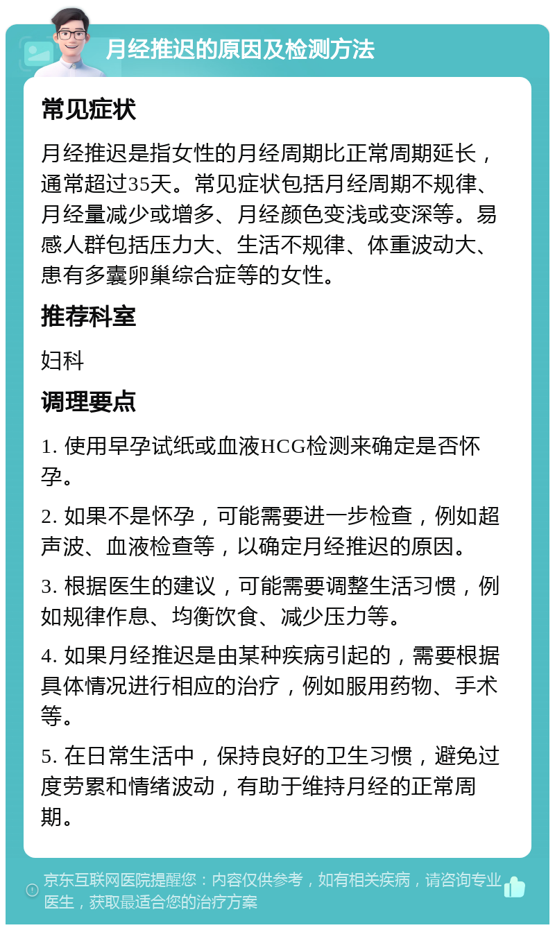 月经推迟的原因及检测方法 常见症状 月经推迟是指女性的月经周期比正常周期延长，通常超过35天。常见症状包括月经周期不规律、月经量减少或增多、月经颜色变浅或变深等。易感人群包括压力大、生活不规律、体重波动大、患有多囊卵巢综合症等的女性。 推荐科室 妇科 调理要点 1. 使用早孕试纸或血液HCG检测来确定是否怀孕。 2. 如果不是怀孕，可能需要进一步检查，例如超声波、血液检查等，以确定月经推迟的原因。 3. 根据医生的建议，可能需要调整生活习惯，例如规律作息、均衡饮食、减少压力等。 4. 如果月经推迟是由某种疾病引起的，需要根据具体情况进行相应的治疗，例如服用药物、手术等。 5. 在日常生活中，保持良好的卫生习惯，避免过度劳累和情绪波动，有助于维持月经的正常周期。