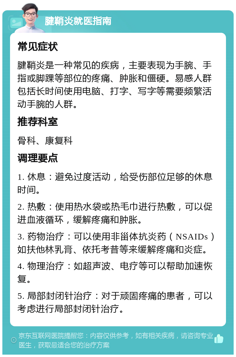 腱鞘炎就医指南 常见症状 腱鞘炎是一种常见的疾病，主要表现为手腕、手指或脚踝等部位的疼痛、肿胀和僵硬。易感人群包括长时间使用电脑、打字、写字等需要频繁活动手腕的人群。 推荐科室 骨科、康复科 调理要点 1. 休息：避免过度活动，给受伤部位足够的休息时间。 2. 热敷：使用热水袋或热毛巾进行热敷，可以促进血液循环，缓解疼痛和肿胀。 3. 药物治疗：可以使用非甾体抗炎药（NSAIDs）如扶他林乳膏、依托考昔等来缓解疼痛和炎症。 4. 物理治疗：如超声波、电疗等可以帮助加速恢复。 5. 局部封闭针治疗：对于顽固疼痛的患者，可以考虑进行局部封闭针治疗。