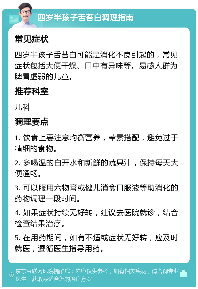 四岁半孩子舌苔白调理指南 常见症状 四岁半孩子舌苔白可能是消化不良引起的，常见症状包括大便干燥、口中有异味等。易感人群为脾胃虚弱的儿童。 推荐科室 儿科 调理要点 1. 饮食上要注意均衡营养，荤素搭配，避免过于精细的食物。 2. 多喝温的白开水和新鲜的蔬果汁，保持每天大便通畅。 3. 可以服用六物膏或健儿消食口服液等助消化的药物调理一段时间。 4. 如果症状持续无好转，建议去医院就诊，结合检查结果治疗。 5. 在用药期间，如有不适或症状无好转，应及时就医，遵循医生指导用药。