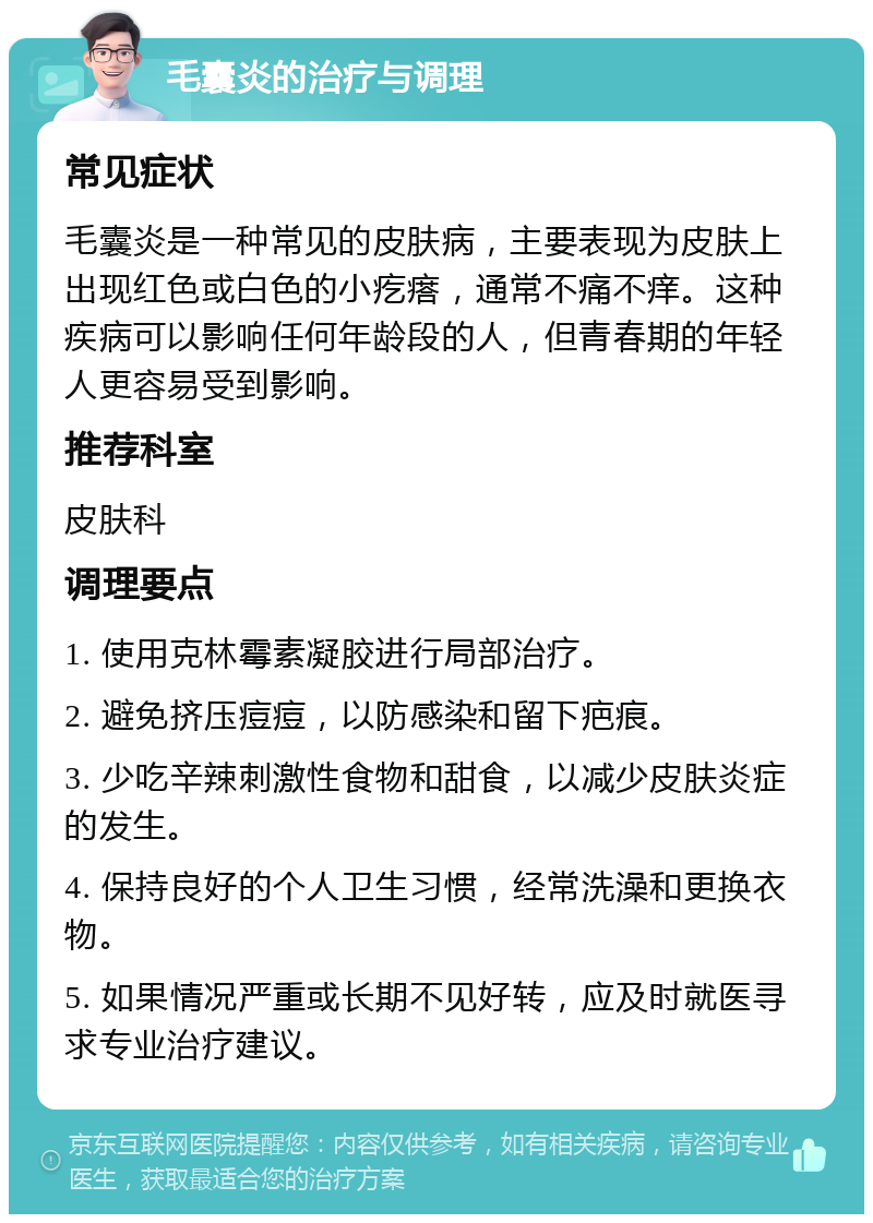 毛囊炎的治疗与调理 常见症状 毛囊炎是一种常见的皮肤病，主要表现为皮肤上出现红色或白色的小疙瘩，通常不痛不痒。这种疾病可以影响任何年龄段的人，但青春期的年轻人更容易受到影响。 推荐科室 皮肤科 调理要点 1. 使用克林霉素凝胶进行局部治疗。 2. 避免挤压痘痘，以防感染和留下疤痕。 3. 少吃辛辣刺激性食物和甜食，以减少皮肤炎症的发生。 4. 保持良好的个人卫生习惯，经常洗澡和更换衣物。 5. 如果情况严重或长期不见好转，应及时就医寻求专业治疗建议。